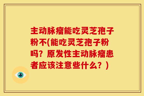 主动脉瘤能吃灵芝孢子粉不(能吃灵芝孢子粉吗?原发性主动脉瘤患者应该注意些什么?)