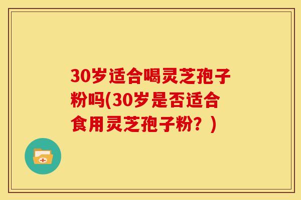 30岁适合喝灵芝孢子粉吗(30岁是否适合食用灵芝孢子粉？)
