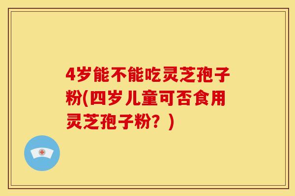4岁能不能吃灵芝孢子粉(四岁儿童可否食用灵芝孢子粉?)