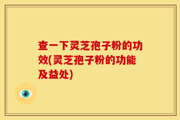 查一下灵芝孢子粉的功效(灵芝孢子粉的功能及益处)