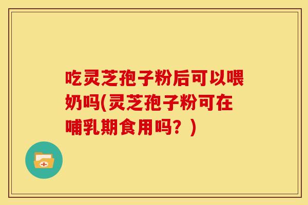 吃灵芝孢子粉后可以喂奶吗(灵芝孢子粉可在哺乳期食用吗？)