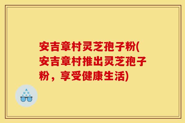 安吉章村灵芝孢子粉(安吉章村推出灵芝孢子粉，享受健康生活)