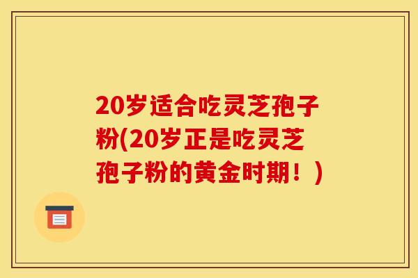 20岁适合吃灵芝孢子粉(20岁正是吃灵芝孢子粉的黄金时期!)