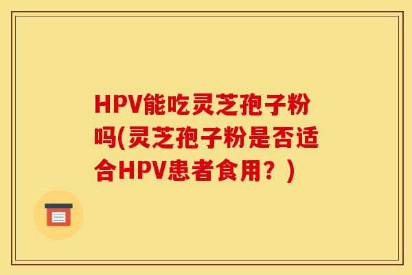 HPV能吃灵芝孢子粉吗(灵芝孢子粉是否适合HPV患者食用?)