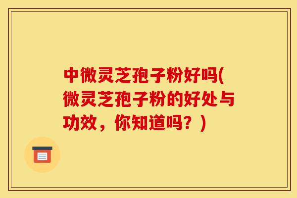中微灵芝孢子粉好吗(微灵芝孢子粉的好处与功效,你知道吗?)