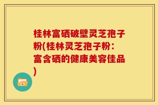 桂林富硒破壁灵芝孢子粉(桂林灵芝孢子粉：富含硒的健康美容佳品)