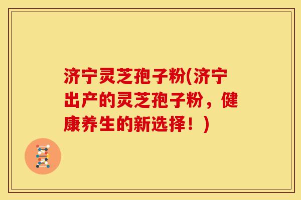 济宁灵芝孢子粉(济宁出产的灵芝孢子粉,健康养生的新选择!)