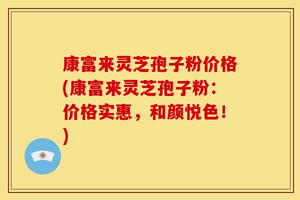 康富来灵芝孢子粉价格(康富来灵芝孢子粉:价格实惠,和颜悦色!)