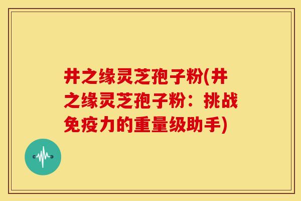井之缘灵芝孢子粉(井之缘灵芝孢子粉:挑战免疫力的重量级助手)