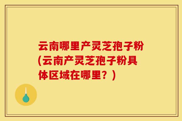 云南哪里产灵芝孢子粉(云南产灵芝孢子粉具体区域在哪里?)