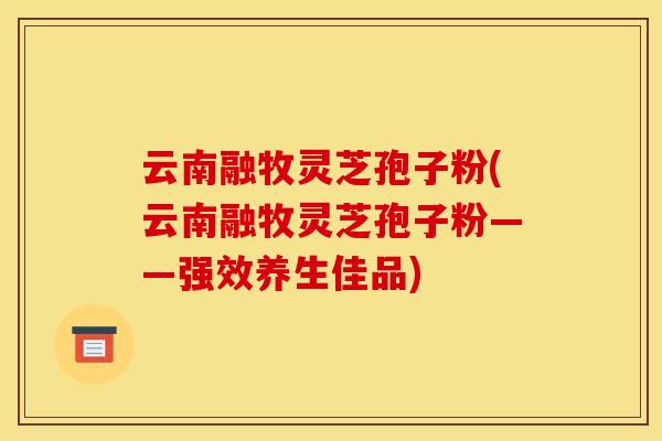 云南融牧灵芝孢子粉(云南融牧灵芝孢子粉——强效养生佳品)