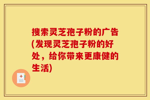 搜索灵芝孢子粉的广告(发现灵芝孢子粉的好处，给你带来更康健的生活)