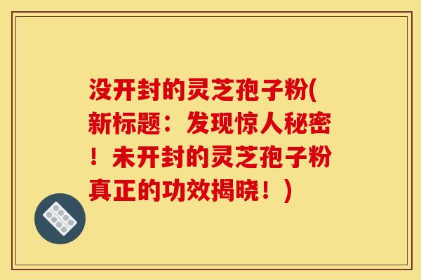 没开封的灵芝孢子粉(新标题:发现惊人秘密!未开封的灵芝孢子粉真正的功效揭晓!)