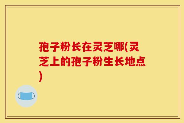 孢子粉长在灵芝哪(灵芝上的孢子粉生长地点)