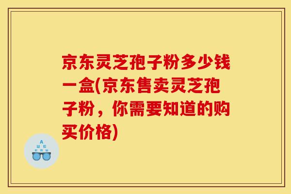 京东灵芝孢子粉多少钱一盒(京东售卖灵芝孢子粉,你需要知道的购买价格)