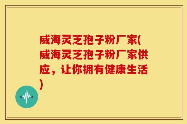 威海灵芝孢子粉厂家(威海灵芝孢子粉厂家供应,让你拥有健康生活)