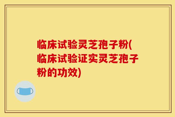 临床试验灵芝孢子粉(临床试验证实灵芝孢子粉的功效)