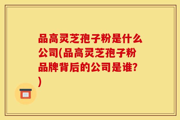 品高灵芝孢子粉是什么公司(品高灵芝孢子粉品牌背后的公司是谁?)