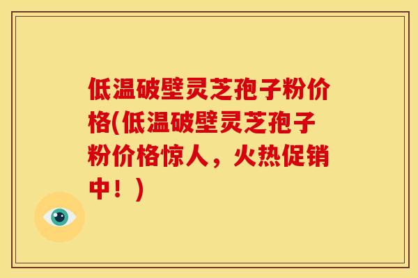 低温破壁灵芝孢子粉价格(低温破壁灵芝孢子粉价格惊人，火热促销中！)