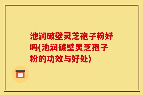 池润破壁灵芝孢子粉好吗(池润破壁灵芝孢子粉的功效与好处)