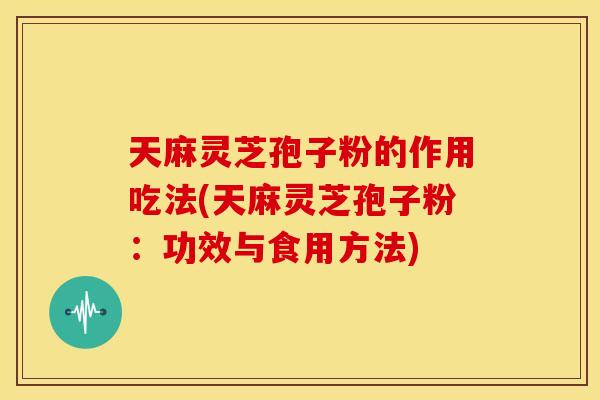 天麻灵芝孢子粉的作用吃法(天麻灵芝孢子粉:功效与食用方法)