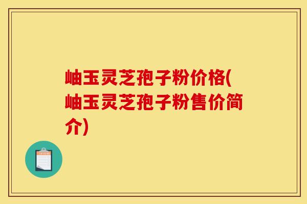 岫玉灵芝孢子粉价格(岫玉灵芝孢子粉售价简介)