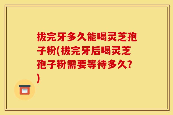 拔完牙多久能喝灵芝孢子粉(拔完牙后喝灵芝孢子粉需要等待多久?)
