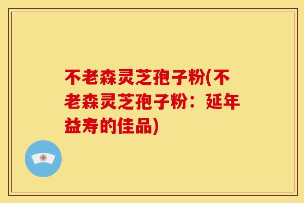 不老森灵芝孢子粉(不老森灵芝孢子粉:延年益寿的佳品)