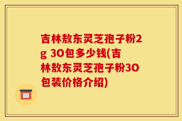 吉林敖东灵芝孢子粉2g 3O包多少钱(吉林敖东灵芝孢子粉3O包装价格介绍)