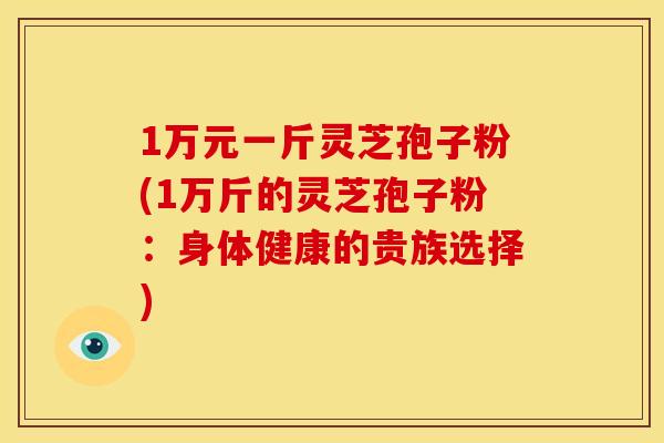 1万元一斤灵芝孢子粉(1万斤的灵芝孢子粉:身体健康的贵族选择)