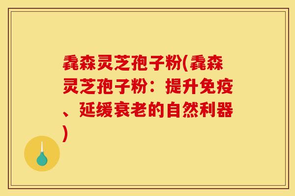 毳森灵芝孢子粉(毳森灵芝孢子粉:提升免疫、延缓衰老的自然利器)
