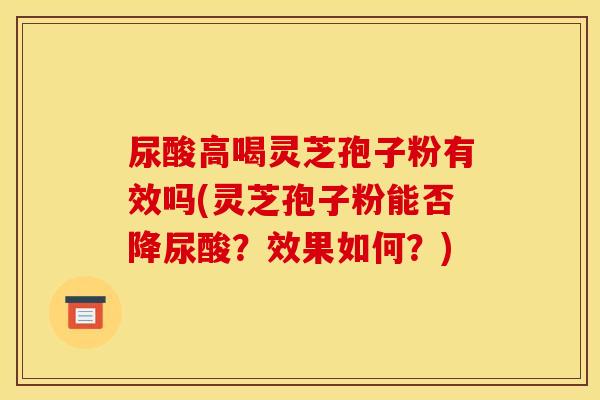 尿酸高喝灵芝孢子粉有效吗(灵芝孢子粉能否降尿酸？效果如何？)