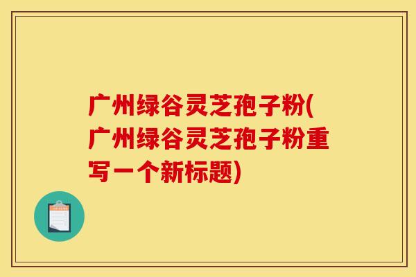 广州绿谷灵芝孢子粉(广州绿谷灵芝孢子粉重写一个新标题)