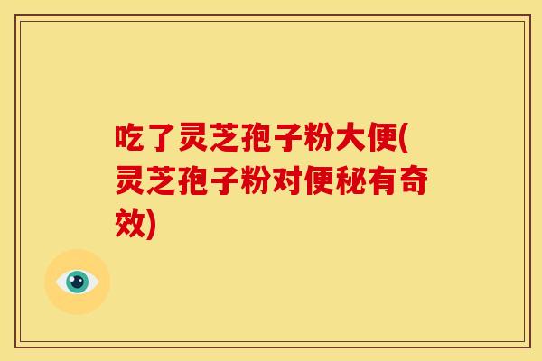吃了灵芝孢子粉大便(灵芝孢子粉对便秘有奇效)