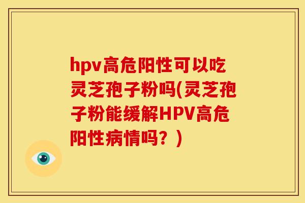 hpv高危阳性可以吃灵芝孢子粉吗(灵芝孢子粉能缓解HPV高危阳性病情吗？)