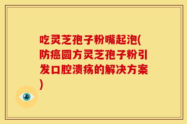 吃灵芝孢子粉嘴起泡(防癌圆方灵芝孢子粉引发口腔溃疡的解决方案)