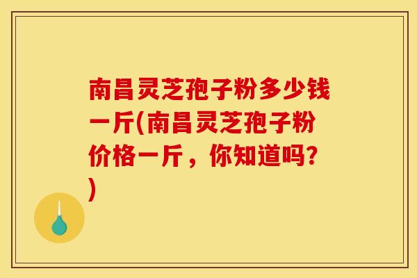 南昌灵芝孢子粉多少钱一斤(南昌灵芝孢子粉价格一斤，你知道吗？)