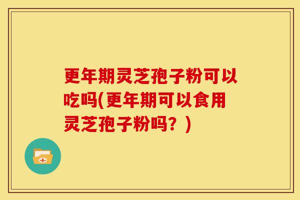 更年期灵芝孢子粉可以吃吗(更年期可以食用灵芝孢子粉吗？)