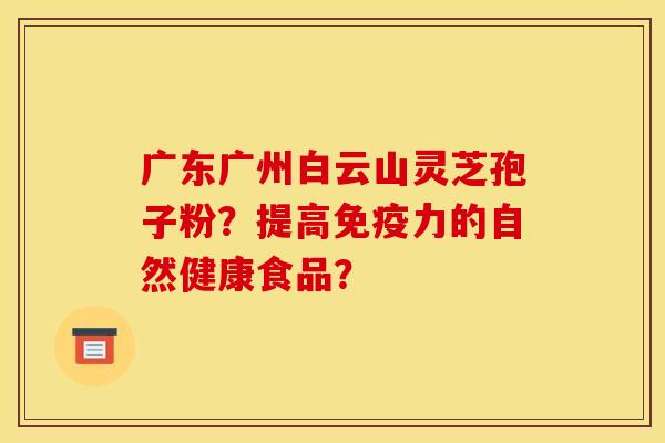广东广州白云山灵芝孢子粉?提高免疫力的自然健康食品?