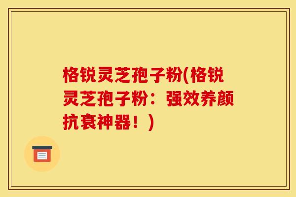 格锐灵芝孢子粉(格锐灵芝孢子粉:强效养颜抗衰神器!)