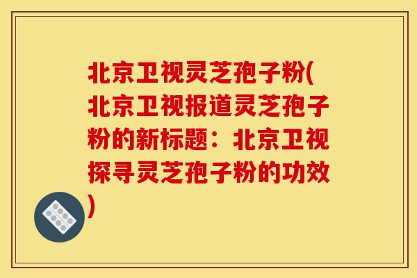北京卫视灵芝孢子粉(北京卫视报道灵芝孢子粉的新标题：北京卫视探寻灵芝孢子粉的功效)