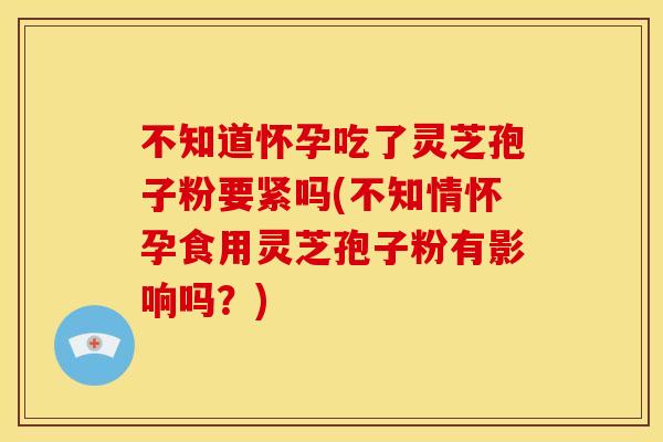 不知道怀孕吃了灵芝孢子粉要紧吗(不知情怀孕食用灵芝孢子粉有影响吗?)