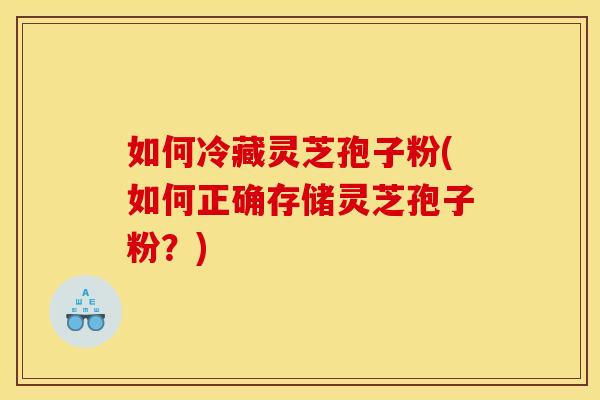 如何冷藏灵芝孢子粉(如何正确存储灵芝孢子粉?)