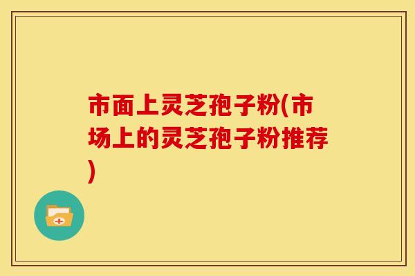市面上灵芝孢子粉(市场上的灵芝孢子粉推荐)