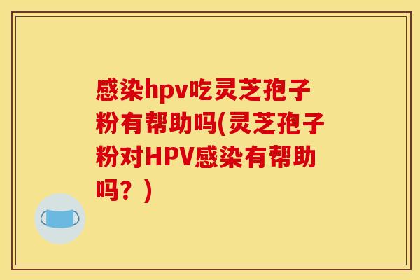 感染hpv吃灵芝孢子粉有帮助吗(灵芝孢子粉对HPV感染有帮助吗?)