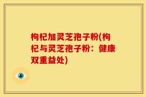 枸杞加灵芝孢子粉(枸杞与灵芝孢子粉：健康双重益处)