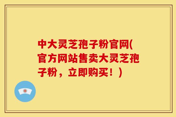 中大灵芝孢子粉官网(官方网站售卖大灵芝孢子粉，立即购买！)