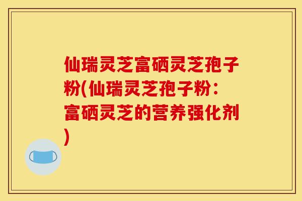 仙瑞灵芝富硒灵芝孢子粉(仙瑞灵芝孢子粉：富硒灵芝的营养强化剂)