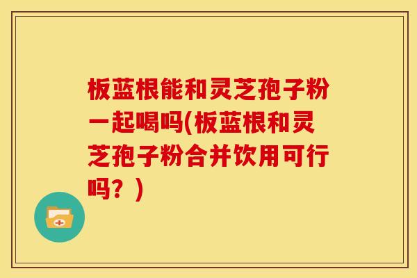 板蓝根能和灵芝孢子粉一起喝吗(板蓝根和灵芝孢子粉合并饮用可行吗?)
