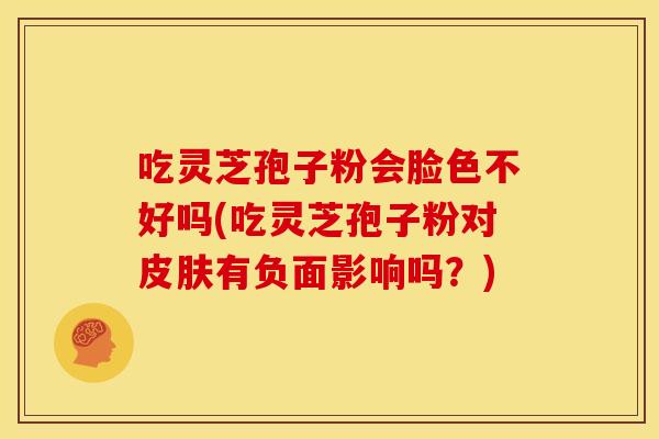 吃灵芝孢子粉会脸色不好吗(吃灵芝孢子粉对皮肤有负面影响吗?)